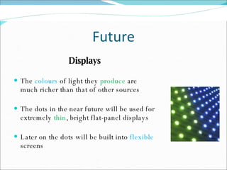 Future Displays The  colours  of light they  produce  are much richer than that of other sources The dots in the near future will be used for extremely  thin , bright flat-panel displays Later on the dots will be built into  flexible  screens 