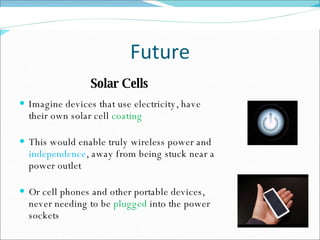 Future Solar Cells Imagine devices that use electricity, have their own solar cell  coating This would enable truly wireless power and  independence , away from being stuck near a power outlet Or cell phones and other portable devices, never needing to be  plugged  into the power sockets 