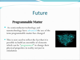 Future Programmable Matter   As semiconductor technology and nanotechnology have  advanced  the use of the term programmable matter has changed This is now used to reflect the fact that it is possible to build an ensemble of elements which can be " programmed " to change their physical properties in reality not just in simulation 