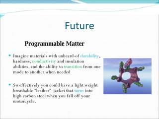 Future Programmable Matter Imagine materials with unheard-of  durability , hardness,  conductivity  and insulation abilities, and the ability to  transition  from one mode to another when needed So effectively you could have a light weight breathable "leather"  jacket that  turns  into high carbon steel when you fall off your motorcycle. 