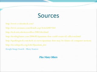 Sources http://www.evidenttech.com/ http://www.azonano.com/details.asp?ArticleID=564 http://web.mit.edu/newsoffice/2002/dot.html http://nextbigfuture.com/2006/05/quantum-dots-could-create-65-efficient.html http://sparkingtech.com/tech-sci-news/quantum-dots-may-be-future-of-computer-memory/ http://en.wikipedia.org/wiki/Quantum_dot Google Image Search – Many Sources Plus Many Others  