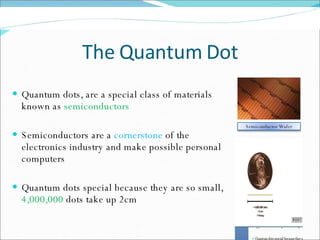 The Quantum Dot Quantum dots, are a special class of materials known as  semiconductors Semiconductors are a  cornerstone  of the electronics industry and make possible personal computers Quantum dots special because they are so small,  4,000,000  dots take up 2cm Semiconductor Wafer 