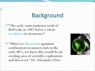 Background “ The early semiconductor work of Bell Labs in 1947 led to a whole  revolution  in electronics” “ When we  discovered  quantum confinement in nanocrystals in the early 80’s, we knew this would be an exciting area of scientific exploration and discovery” Dr. Alexander Efros 