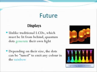 Future Displays Unlike traditional LCDs, which must be lit from behind, quantum dots  generate  their own light Depending on their size, the dots can be "tuned" to emit any colour in the  rainbow Light Emitting Quantum Dot Solution 