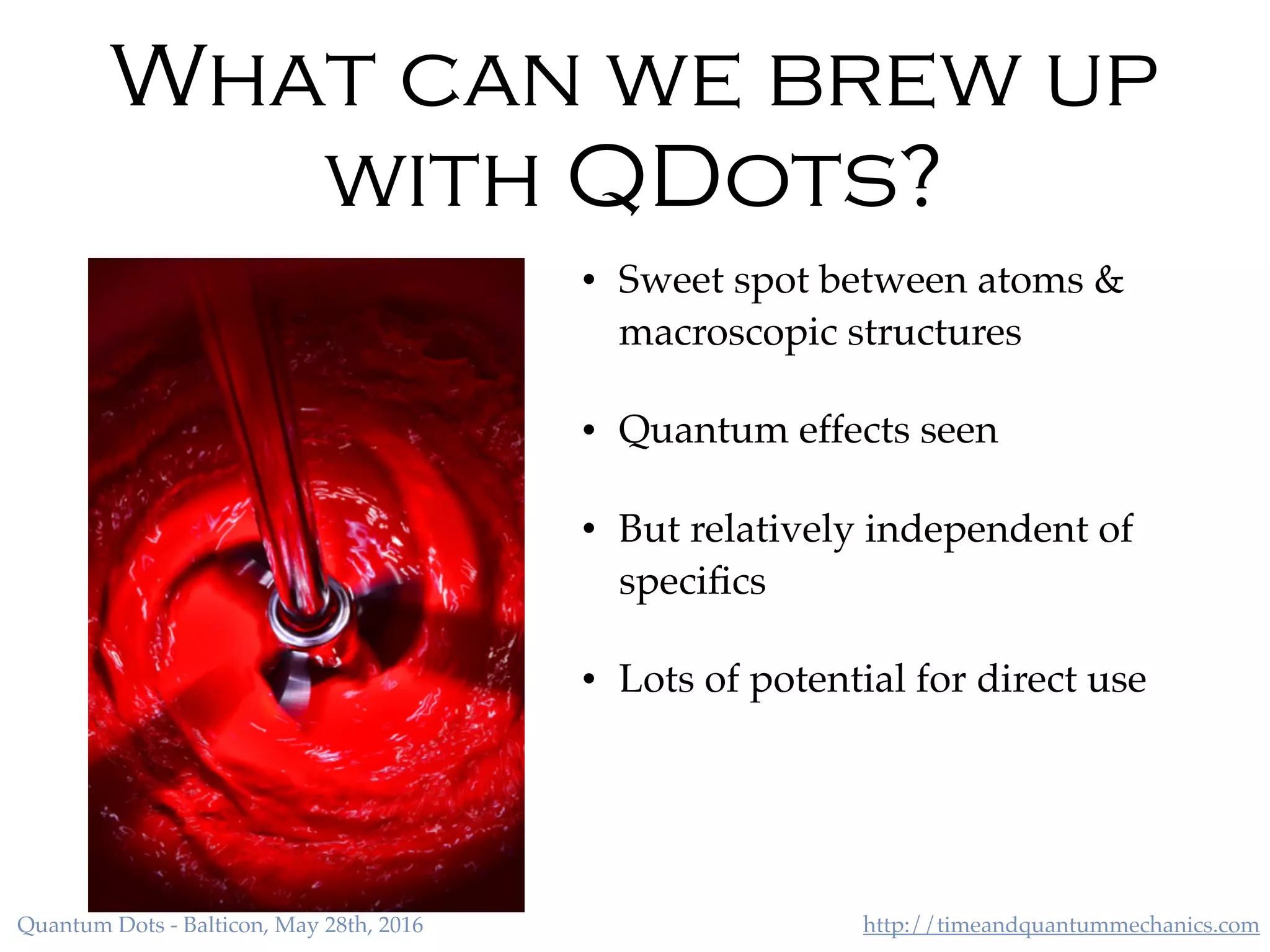 http://timeandquantummechanics.comQuantum Dots - Balticon, May 28th, 2016
What can we brew up
with QDots?
• Sweet spot between atoms &
macroscopic structures
• Quantum effects seen
• But relatively independent of
speciﬁcs
• Lots of potential for direct use
 