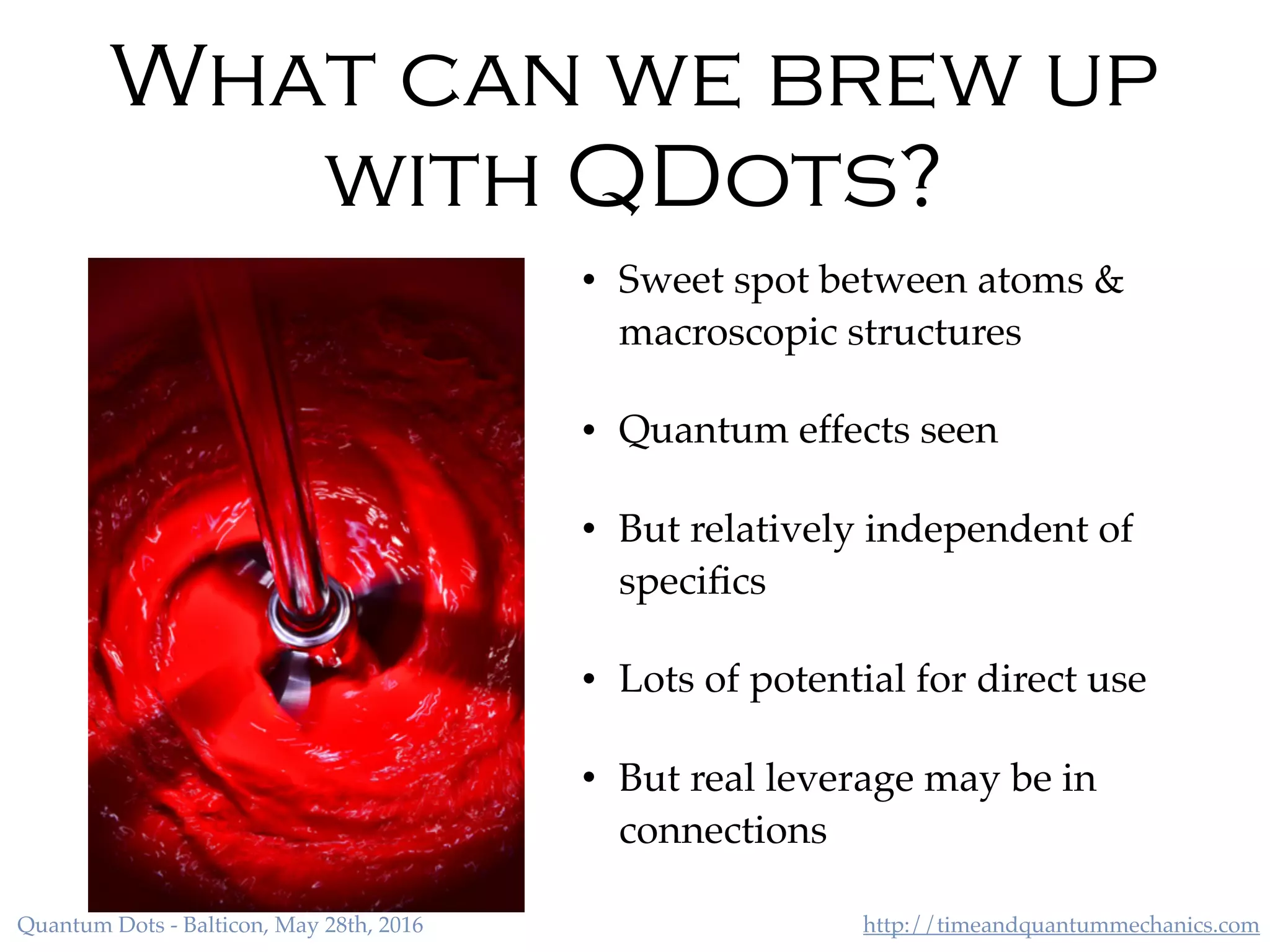 http://timeandquantummechanics.comQuantum Dots - Balticon, May 28th, 2016
What can we brew up
with QDots?
• Sweet spot between atoms &
macroscopic structures
• Quantum effects seen
• But relatively independent of
speciﬁcs
• Lots of potential for direct use
• But real leverage may be in
connections
 