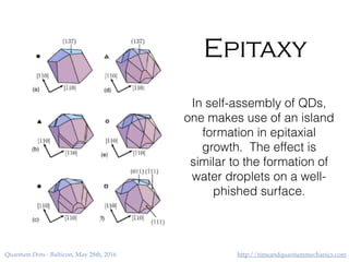 http://timeandquantummechanics.comQuantum Dots - Balticon, May 28th, 2016
Epitaxy
In self-assembly of QDs,
one makes use of an island
formation in epitaxial
growth. The effect is
similar to the formation of
water droplets on a well-
phished surface.
 