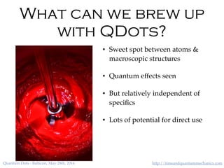http://timeandquantummechanics.comQuantum Dots - Balticon, May 28th, 2016
What can we brew up
with QDots?
• Sweet spot between atoms &
macroscopic structures
• Quantum effects seen
• But relatively independent of
speciﬁcs
• Lots of potential for direct use
 