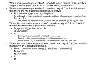 When principle energy level n=1, then l=0, which means there is only a single sublevel (one orbital) which is the small, spherical 1s When principle energy level n=2, then l can equal 0 or 1, which means that there are two sublevels (orbitals) 2s and 2p 2s sublevel   bigger than 1s, still sphere 2p sublevel   three dumbbell shaped p orbitals of equal energy called 2px, 2py, and 2pz The letters are just there to tell you what axis the electrons go on: x,y, or z axis When the principle energy level n=3, then l can equal 0,1, or 2, which means that there are 3 possible sublevels:  3s, sphere, bigger than 1s and 2s 3p, dumbbells 3d Each d sublevel consists 5 orbitals of equal energy Four d orbitals have same shape but different orientations Fifth d orbital, 3d z2  is shaped and oriented different from the other four  When the principle energy level n=4, then 1 can equal 0,1,2, or 3 which means l=n-1=4 possible sublevels: Seven f orbitals of equal energy ( 2 electrons in each orbital) 4s, sphere 4p, dumbbells 4d, 4f 