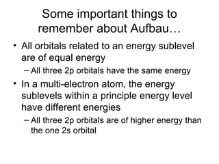 Some important things to remember about Aufbau… All orbitals related to an energy sublevel are of equal energy All three 2p orbitals have the same energy In a multi-electron atom, the energy sublevels within a principle energy level have different energies All three 2p orbitals are of higher energy than the one 2s orbital 