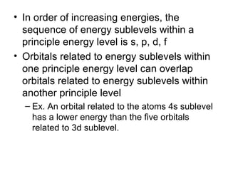 In order of increasing energies, the sequence of energy sublevels within a principle energy level is s, p, d, f  Orbitals related to energy sublevels within one principle energy level can overlap orbitals related to energy sublevels within another principle level Ex. An orbital related to the atoms 4s sublevel has a lower energy than the five orbitals related to 3d sublevel. 