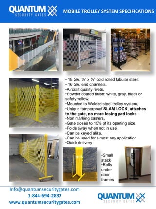 MOBILE TROLLEY SYSTEM SPECIFICATIONS
Info@quantumsecuritygates.com
1-844-694-2837
www.quantumsecuritygates.com
•Small
stack
•Rolls
under
door
frames
.
• 18 GA. ½” x ½” cold rolled tubular steel.
• 16 GA. end channels.
•Aircraft quality rivets.
•Powder coated finish: white, gray, black or
safety yellow.
•Mounted to Welded steel trolley system.
•Unique tamperproof SLAM LOCK, attaches
to the gate, no more losing pad locks.
•Non marking casters.
•Gate closes to 15% of its opening size.
•Folds away when not in use.
•Can be keyed alike.
•Can be used for almost any application.
•Quick delivery
 