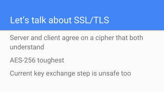 Let’s talk about SSL/TLS
Server and client agree on a cipher that both
understand
AES-256 toughest
Current key exchange step is unsafe too
 
