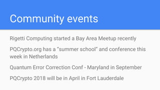 Community events
Rigetti Computing started a Bay Area Meetup recently
PQCrypto.org has a “summer school” and conference this
week in Netherlands
Quantum Error Correction Conf - Maryland in September
PQCrypto 2018 will be in April in Fort Lauderdale
 