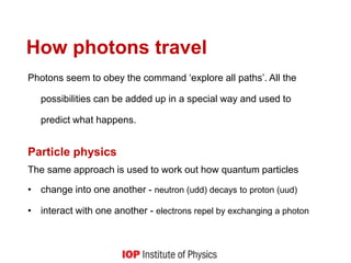 How photons travel
Photons seem to obey the command ‘explore all paths’. All the
possibilities can be added up in a special way and used to
predict what happens.
Particle physics
The same approach is used to work out how quantum particles
• change into one another - neutron (udd) decays to proton (uud)
• interact with one another - electrons repel by exchanging a photon
 