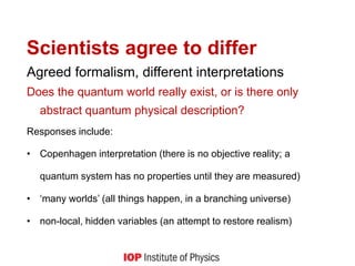 Scientists agree to differ
Agreed formalism, different interpretations
Does the quantum world really exist, or is there only
abstract quantum physical description?
Responses include:
• Copenhagen interpretation (there is no objective reality; a
quantum system has no properties until they are measured)
• ‘many worlds’ (all things happen, in a branching universe)
• non-local, hidden variables (an attempt to restore realism)
 