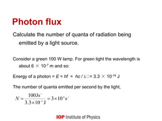 Photon flux
Calculate the number of quanta of radiation being
emitted by a light source.
Consider a green 100 W lamp. For green light the wavelength is
about 6 × 10-7 m and so:
Energy of a photon = E = hf = hc /  = 3.3 × 10-19 J
The number of quanta emitted per second by the light,
1
20
19
-1
s
10
3
J
10
3
.
3
Js
100 





N
 