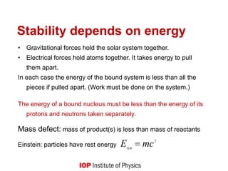 Stability depends on energy
• Gravitational forces hold the solar system together.
• Electrical forces hold atoms together. It takes energy to pull
them apart.
In each case the energy of the bound system is less than all the
pieces if pulled apart. (Work must be done on the system.)
The energy of a bound nucleus must be less than the energy of its
protons and neutrons taken separately.
Mass defect: mass of product(s) is less than mass of reactants
Einstein: particles have rest energy
2
rest
mc
E 
 