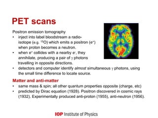 PET scans
Positron emission tomography
• inject into label bloodstream a radio-
isotope (e.g. 15O) which emits a positron (e+)
when proton becomes a neutron.
• when e+ collides with a nearby e-, they
annihilate, producing a pair of photons
travelling in opposite directions.
• detectors and computer identify almost simultaneous photons, using
the small time difference to locate source.
Matter and anti-matter
• same mass & spin; all other quantum properties opposite (charge, etc)
• predicted by Dirac equation (1928). Positron discovered in cosmic rays
(1932). Experimentally produced anti-proton (1955), anti-neutron (1956).
 