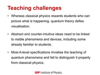 Teaching challenges
• Whereas classical physics rewards students who can
picture what is happening, quantum theory defies
visualisation.
• Abstract and counter-intuitive ideas need to be linked
to visible phenomena and devices, including some
already familiar to students.
• Most A-level specifications trivialise the teaching of
quantum phenomena and fail to distinguish it properly
from classical physics.
 