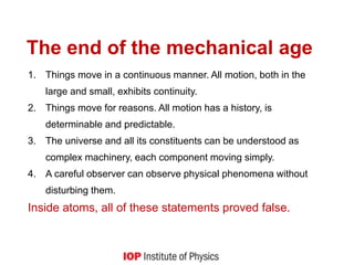The end of the mechanical age
1. Things move in a continuous manner. All motion, both in the
large and small, exhibits continuity.
2. Things move for reasons. All motion has a history, is
determinable and predictable.
3. The universe and all its constituents can be understood as
complex machinery, each component moving simply.
4. A careful observer can observe physical phenomena without
disturbing them.
Inside atoms, all of these statements proved false.
 