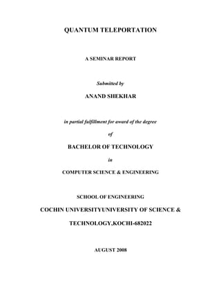 QUANTUM TELEPORTATION



                A SEMINAR REPORT



                      Submitted by

                ANAND SHEKHAR



      in partial fulfillment for award of the degree

                           of

       BACHELOR OF TECHNOLOGY

                           in

      COMPUTER SCIENCE & ENGINEERING



            SCHOOL OF ENGINEERING

COCHIN UNIVERSITYUNIVERSITY OF SCIENCE &

        TECHNOLOGY,KOCHI-682022



                     AUGUST 2008
 