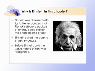 Why is Einstein in this chapter? Einstein was obsessed with light.  He recognized that Planck’s discrete packets of energy could explain the photoelectric effect. Einstein called the quanta of light PHOTONS Before Einstein, only the wave nature of light was recognized. 