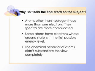 Why isn’t Bohr the final word on the subject? Atoms other than hydrogen have more than one electron.  Their spectra are more complicated. Some atoms have electrons whose ground state isn’t the first possible energy level. The chemical behavior of atoms didn’t substantiate this view completely 