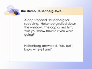 The Dumb Heisenberg Joke... A cop stopped Heisenberg for speeding.  Heisenberg rolled down the window.  The cop asked him, “Do you know how fast you were going?” Heisenberg answered, “No, but I know where I am!” 