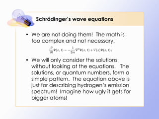 Schrödinger’s wave equations We are not doing them!  The math is too complex and not necessary. We will only consider the solutions without looking at the equations.  The solutions, or quantum numbers, form a simple pattern.  The equation above is just for describing hydrogen’s emission spectrum!  Imagine how ugly it gets for bigger atoms! 