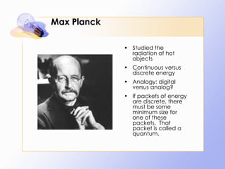 Max Planck Studied the radiation of hot objects Continuous versus discrete energy Analogy: digital versus analog? If packets of energy are discrete, there must be some minimum size for one of these packets.  That packet is called a quantum. 