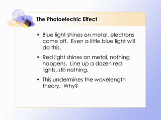 The Photoelectric Effect Blue light shines on metal, electrons come off.  Even a little blue light will do this. Red light shines on metal, nothing happens.  Line up a dozen red lights, still nothing. This undermines the wavelength theory.  Why? 