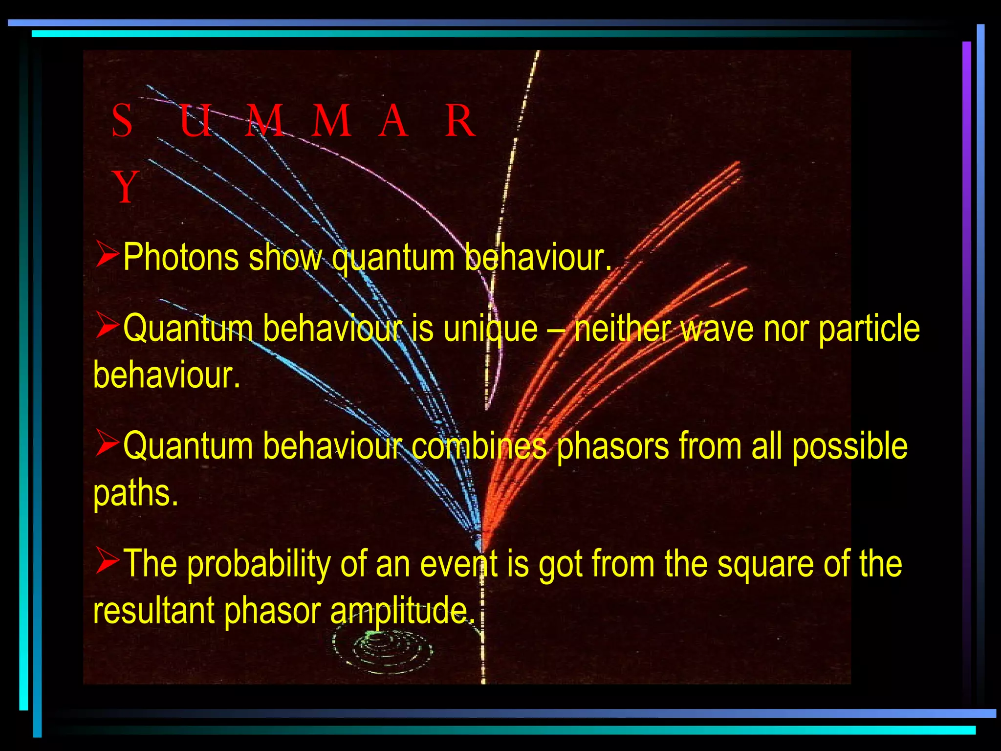 SUMMARY Photons show quantum behaviour. Quantum behaviour is unique – neither wave nor particle behaviour. Quantum behaviour combines phasors from all possible paths. The probability of an event is got from the square of the resultant phasor amplitude. 