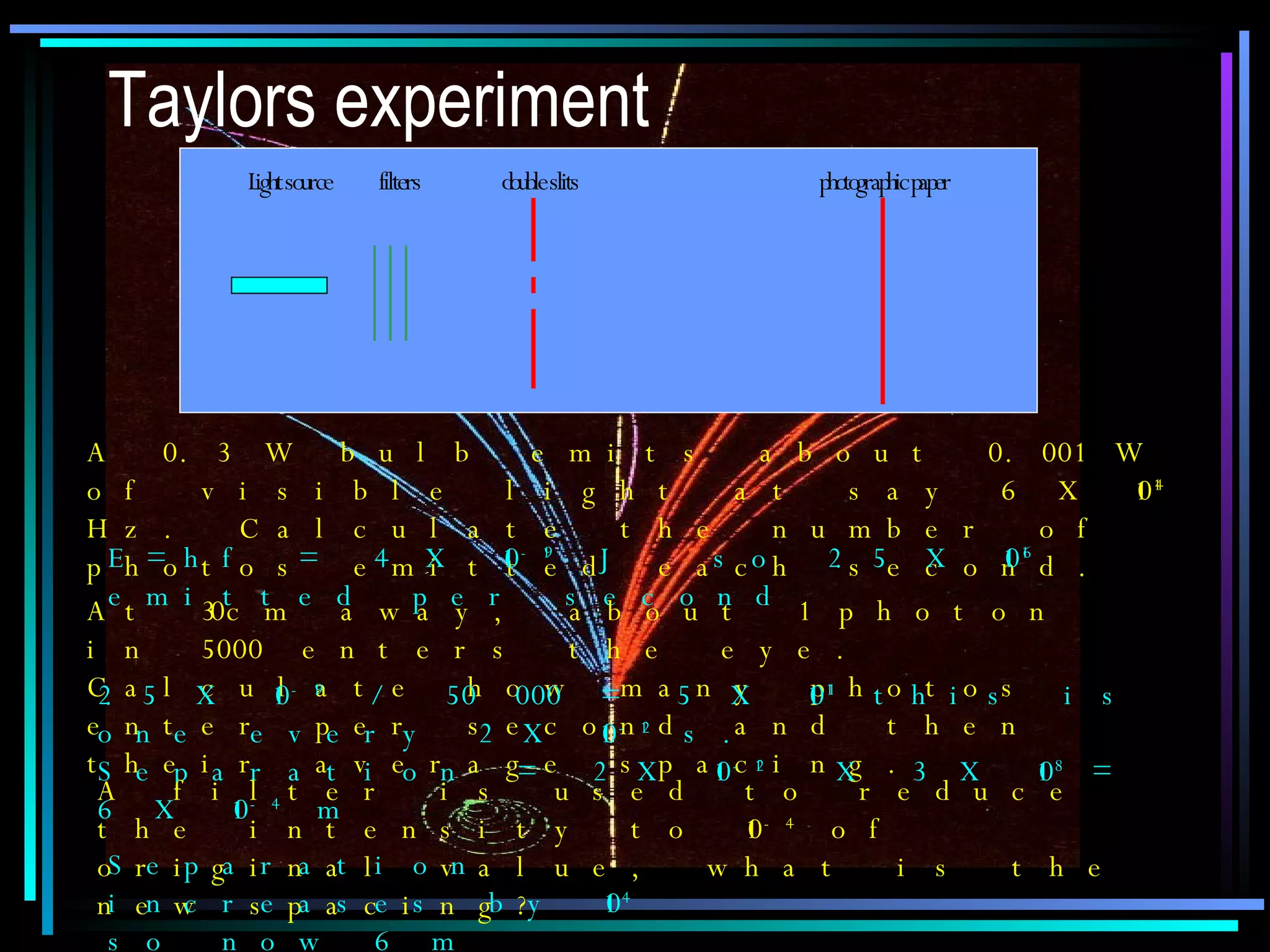 Taylors experiment A 0.3 W bulb emits about 0.001 W of visible light at say 6 X 10 14  Hz. Calculate the number of photos emitted each second. E=hf = 4 X 10 -19  J  so 2.5 X 10 16  emitted per second At 30cm away, about 1 photon in 5000 enters the eye. Calculate how many photos enter per second and then their average spacing. 2.5 X 10 -19  / 50 000 = 5 X 10 11  this is one every 2 X 10 -12  s.  Separation = 2 X 10 -12   X 3 X 10 8  = 6 X 10 -4  m A filter is used to reduce the intensity to 10 -4  of original value, what is the new spacing? Separation increases by 10 4  so now 6 m 