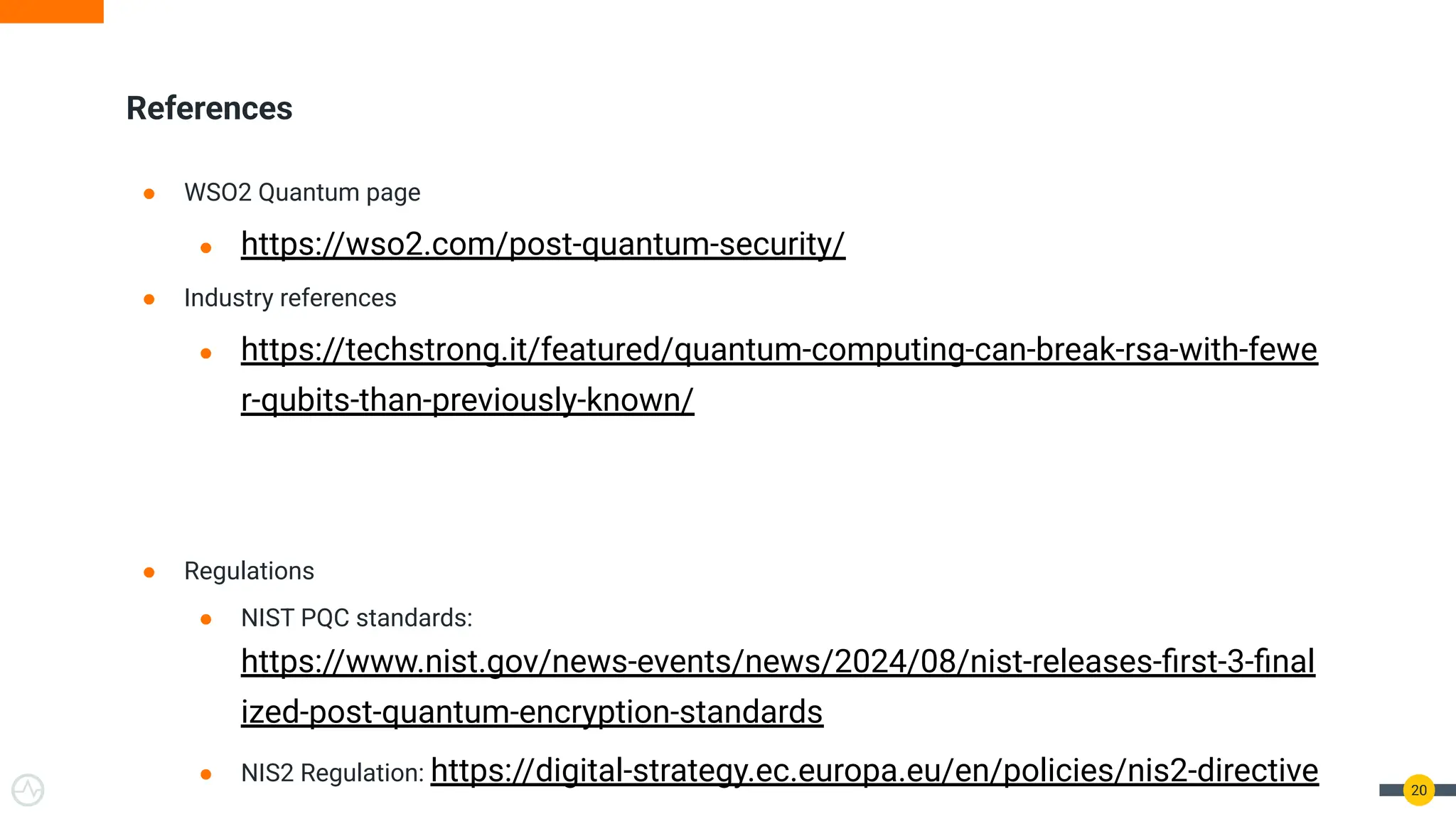 References
● WSO2 Quantum page
● https://wso2.com/post-quantum-security/
● Industry references
● https://techstrong.it/featured/quantum-computing-can-break-rsa-with-fewe
r-qubits-than-previously-known/
● Regulations
● NIST PQC standards:
https://www.nist.gov/news-events/news/2024/08/nist-releases-ﬁrst-3-ﬁnal
ized-post-quantum-encryption-standards
● NIS2 Regulation: https://digital-strategy.ec.europa.eu/en/policies/nis2-directive 20
 