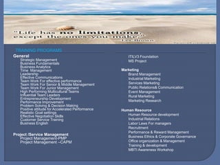 TRAINING PROGRAMS
General
Strategic Management
Business Fundamentals
Business Analytics
Time Management
Leadership
Effective Communications
Team Work For effective performance
Team Work For Senior & Middle Management
Team Work For Junior Management
High Performing Multicultural Teams
Influential Team Leaders
Entrepreneurship Development
Performance Improvement
Problem Solving & Decision Making
Positive attitude for Accelerated Performance
Realistic Goal settings
Effective Negotiation Skills
Customer Service Training
Business English
Project /Service Management
Project Management-PMP
Project Management –CAPM
ITILV3 Foundation
MS Project
Marketing
Brand Management
Industrial Marketing
Services Marketing
Public Relations& Communication
Event Management
Rural Marketing
Marketing Research
Human Resource
Human Resource development
Industrial Relations
Labor Laws For managers
Recruitment
Performance & Reward Management
Business Ethics & Corporate Governance
Office organization & Management
Training & development
MBTI Awareness Workshop
 