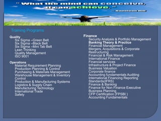 Quality
Six Sigma –Green Belt
Six Sigma –Black Belt
Six Sigma –Mini Tab Belt
Lean Thinking
Quality Management
ISO 9001
Operations
Material Requirement Planning
Production Planning & Control
Purchasing & Materials Management
Warehouse Management & Inventory
Control
Production & Manufacturing Systems
Logistics & Supply Chain
Manufacturing Technology
International Trade
Safety
Finance
Security Analysis & Portfolio Management
Banking Theory & Practice
Financial Management
Mergers, Acquisitions & Corporate
Restructuring
Financial & Risk Management
International Finance
Financial services
Infrastructure & Project Finance
Business Valuation
Corporate finance
Accounting fundamentals Auditing
International Financing Reporting
Standards(IFRS)
Finance & Banking
Finance for Non Finance Executive
Business Planning
CFP Certification (FPSBI )
Accounting Fundamentals
Training Programs
 