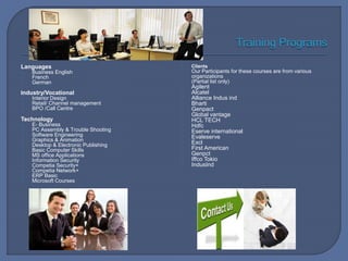 Languages
Business English
French
German
Industry/Vocational
Interior Design
Retail/ Channel management
BPO /Call Centre
Technology
E- Business
PC Assembly & Trouble Shooting
Software Engineering
Graphics & Animation
Desktop & Electronic Publishing
Basic Computer Skills
MS office Applications
Information Security
Competia Security+
Competia Network+
ERP Basic
Microsoft Courses
Clients
Our Participants for these courses are from various
organizations
(Partial list only)
Agilent
Alcatel
Alliance Indus ind
Bharti
Genpact
Global vantage
HCL TECH
Hdfc
Eserve international
Evaleserve
Excl
First American
Genpct
Iffco Tokio
IndusInd
 
