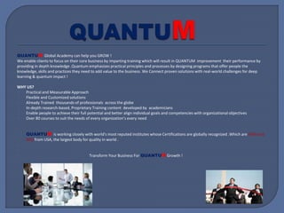 QUANTUM Global Academy can help you GROW !
We enable clients to focus on their core business by imparting training which will result in QUANTUM improvement their performance by
providing in depth knowledge .Quantum emphasizes practical principles and processes by designing programs that offer people the
knowledge, skills and practices they need to add value to the business. We Connect proven solutions with real-world challenges for deep
learning & quantum impact !
WHY US?
Practical and Measurable Approach
Flexible and Customized solutions
Already Trained thousands of professionals across the globe
In-depth research-based, Proprietary Training content developed by academicians
Enable people to achieve their full potential and better align individual goals and competencies with organizational objectives
Over 80 courses to suit the needs of every organization’s every need
QUANTUM is working closely with world's most reputed institutes whose Certifications are globally recognized .Which are EXIN and
ASQ from USA, the largest body for quality in world .
Transform Your Business For QUANTUM Growth !
 