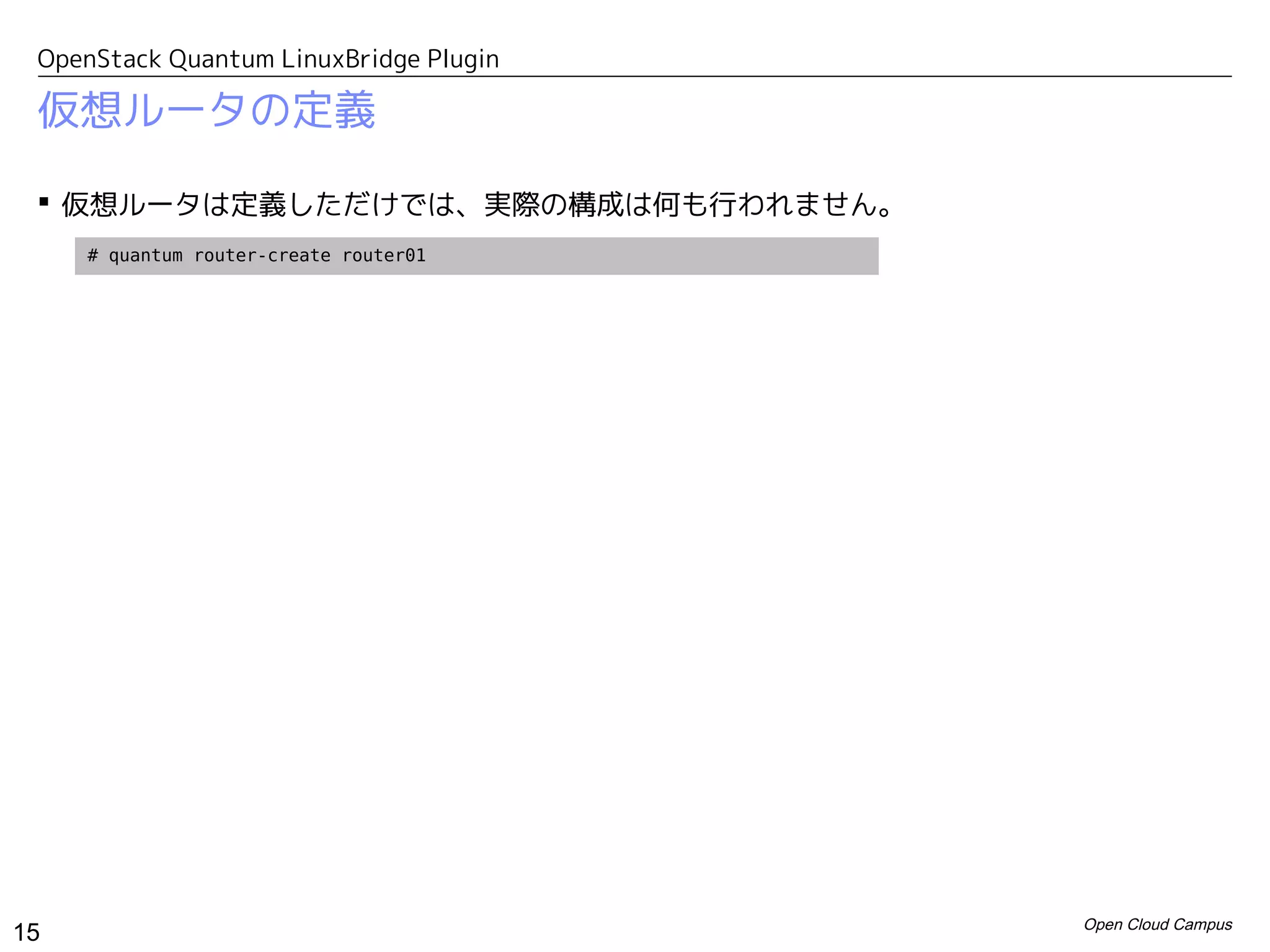 OpenStack Quantum LinuxBridge Plugin

 仮想ルータの定義

  仮想ルータは定義しただけでは、実際の構成は何も行われません。
     # quantum router-create router01




                                        Open Cloud Campus
15
 