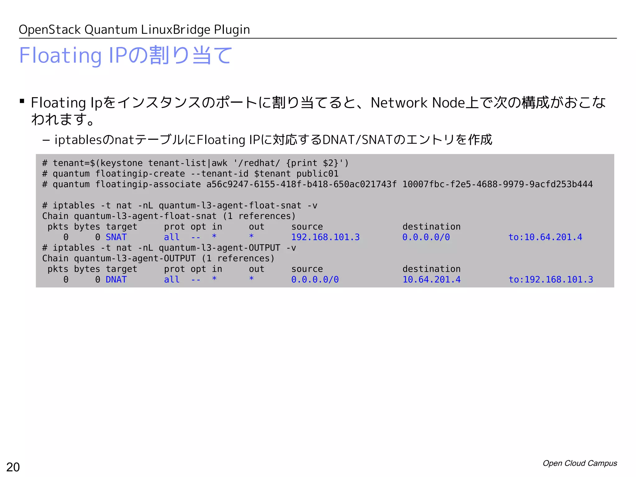 OpenStack Quantum LinuxBridge Plugin

 Floating IPの割り当て

  Floating Ipをインスタンスのポートに割り当てると、Network Node上で次の構成がおこな
   われます。
     – iptablesのnatテーブルにFloating IPに対応するDNAT/SNATのエントリを作成
     # tenant=$(keystone tenant-list|awk '/redhat/ {print $2}')
     # quantum floatingip-create --tenant-id $tenant public01
     # quantum floatingip-associate a56c9247-6155-418f-b418-650ac021743f 10007fbc-f2e5-4688-9979-9acfd253b444

     # iptables -t nat -nL quantum-l3-agent-float-snat -v
     Chain quantum-l3-agent-float-snat (1 references)
      pkts bytes target     prot opt in     out     source              destination
         0     0 SNAT       all -- *        *       192.168.101.3       0.0.0.0/0            to:10.64.201.4
     # iptables -t nat -nL quantum-l3-agent-OUTPUT -v
     Chain quantum-l3-agent-OUTPUT (1 references)
      pkts bytes target     prot opt in     out     source               destination
         0     0 DNAT       all -- *        *       0.0.0.0/0            10.64.201.4         to:192.168.101.3




                                                                                                   Open Cloud Campus
20
 