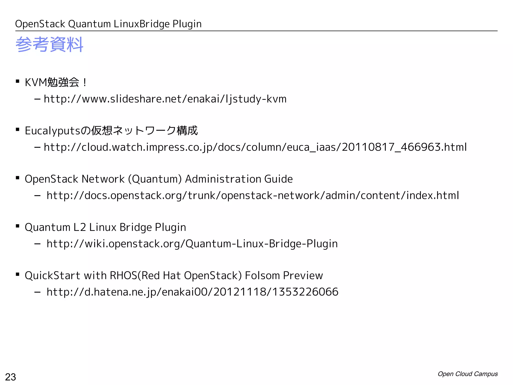 OpenStack Quantum LinuxBridge Plugin

 参考資料

  KVM勉強会！
    – http://www.slideshare.net/enakai/ljstudy-kvm

  Eucalyputsの仮想ネットワーク構成
     – http://cloud.watch.impress.co.jp/docs/column/euca_iaas/20110817_466963.html

  OpenStack Network (Quantum) Administration Guide
    – http://docs.openstack.org/trunk/openstack-network/admin/content/index.html

  Quantum L2 Linux Bridge Plugin
    – http://wiki.openstack.org/Quantum-Linux-Bridge-Plugin

  QuickStart with RHOS(Red Hat OpenStack) Folsom Preview
    – http://d.hatena.ne.jp/enakai00/20121118/1353226066




                                                                            Open Cloud Campus
23
 
