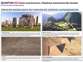 QUANTUM  03// Orden Arquitectónico,  Plataforma Astronómica Rio Hurtado 03.5.Características Programáticas ESPACIOS MODELADOS EN FUNCION DE EVENTOS ASTRONOMICOS: Stonehenge  es un monumento ritual prehistórico situado en Inglaterra, lugar de reunión tribal o centro religioso relacionado con la observación astronómica. Las piedras están alineadas siguiendo patrones astronómicos, la mayoría de sus grandes piedras están colocadas en relacion con la Luna y el Sol, y no con las posiciones de las estrellas. Se adoptó ese plan probablemente ya que las declinaciones del Sol y de la Luna tienen ciclos predecibles. Machu Picchu  situado en Perú, dos de los edificios más destacados son la Casa de la Ñusta, que pudo ser una zona de baños y de la que se conservan varias puertas trapezoidales con enormes dinteles; por otro lado, es famoso el intihuatana, u observatorio astronómico que se levantó en uno de los lugares más estratégicos, desde donde los incas pudieron estudiar los movimientos del Sol. Nazca,   Perú, La matemática alemana Maria Reiche fue la más persistente investigadora de estos enormes dibujos. Durante más de medio siglo investigó las figuras de Nazca, y lejos de hipotesis sobre civilizaciones extraterrestres, la investigadora afirmó que las lineas de Nazca son un gigantesco calendario sobre los movimientos del sol, la luna y las constelaciones. Gran Pirámide:   Es mucho lo que se ha especulado alrededor de las pirámides, y en realidad contienen detalles de interés astronómico; por ejemplo, la Gran Pirámide presenta un fenómeno denominado del rayo, el cual se produce al momento del atardecer en el día del equinoccio y consiste en que el sol ilumina de forma rasante las caras norte y sur, notandose que estas no son totalmente planas, sino que poseen una cierta oblicuidad que hace que la mitad de las caras quede iluminada mientras la otra no. 