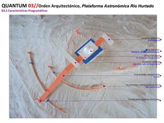 QUANTUM  03// Orden Arquitectónico,  Plataforma Astronómica Rio Hurtado 03.5.Características Programáticas INGRESO PRINCIPAL Hall//minitienda TELESCOPIO Biblioteca, oficinas administrativas ESPEJO DE AGUA Se obtiene por energía eolica INGRESO TURISTAS Servicios, salón de exposiciones PLATAFORMA CIRCULACION escalas PLATAFORMA CIRCULACION ELIPTICA Hitos referenciales PLATAFORMA INGRESO PEATONAL 