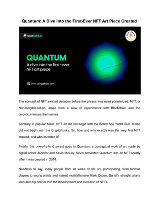Quantum: A Dive into the First-Ever NFT Art Piece Created
The concept of NFT existed decades before the phrase was even popularized. NFT, or
Non-fungible-token, arose from a slew of experiments with Blockchain and the
cryptocurrencies themselves.
Contrary to popular belief, NFT art did not begin with the Bored Ape Yacht Club. It also
did not begin with the CryptoPunks. So, how and why exactly was the very first NFT
created, and who invented it?
Finally, this one-of-a-kind award goes to Quantum, a conceptual work of art made by
digital artists Jennifer and Kevin McCoy. Kevin converted Quantum into an NFT shortly
after it was created in 2014.
Needless to say, today people from all walks of life are participating, from football
players to young artists and indeed multibillionaire Mark Cuban. So let's straight take a
leap and dig deeper into the development and evolution of NFTs.
 