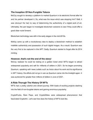 The Inception Of Non-Fungible Tokens
McCoy sought to develop a platform to market Quantum in its electronic format after he
and his partner developed it. So, what was the issue which was stopping him? Well, it
was obvious! He had no way of determining the authenticity of a digital work of art.
Ultimately, the pair began to investigate blockchain solutions to see if they could offer a
good clear route forward.
Blockchain technology was still in the early stages in the mid-2010s.
McKoy came up with a revolutionary idea to deploy a blockchain method to establish
indelible authenticity and possession of such digital images. As a result, Quantum was
the very first to be captured in this NFT. Sadly, Quantum started to forget after its 2014
minting.
However, that's not the end of the story!
McCoy realized he could be resting on a golden ticket when NFTs began to attract
widespread popularity and sell for milliards of dollars in 2021. So he began promoting
Quantum, speaking with news outlets such as Axios about his work and its significance
in NFT history. His efforts did not go in vain as Quantum came into the limelight again. It
was auctioned for greater than millions of dollars in June of 2021.
A Ride Thorugh The History Of NFTs
NFTs had a pretty colorful and vibrant journey. With loads of exciting projects slashing
into the field of non-fungible tokens and gaining enormous popularity.
CryptoPunks, Rare Pepe, and CryptoKitties were widespread phenomenon that
fascinated CryptoArt.. Let's see how does the history of NFTs look like.
 