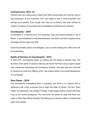 Colored Coins: 2012 -13
Colored coins are cryptocurrency tokens that reflect actual assets and could be used to
take possession of any investment, from rare metals to cars to rental properties, and
perhaps even equities. Even though they were not as refined, they were outlined as
modern innovations and provided fresh possibilities for potential future utilization.
Counterparty – 2014
Counterparty is a financial forum and distributed, open web protocol stacked on top of
Bitcoin. It was developed to bring decentralization into action and had a cryptocurrency
exchange with the crypto coin XPG.
It had innumerable options and strategies, such as meme trading even without the risk
of counterfeiting.
Spells of Genesis on Counterparty - 2015
In April 2015, Counterparty ended up working with the Spells of Genesis crew. The
founders of the Spells of Genesis matchup just weren't the first to issue in-game capital
onto a blockchain technology via Counterparty, however, they were also one of the first
to introduce an Initial Coin Offering (ICO). The creators aided in the overall development
of Counterparty.
Rare Pepes – 2016
The Counterparty marketplace grew in popularity, and there is no superior way to
experiment with virtual currencies than to begin the battle of memes. The term "Rare
Pepes" first appeared in the middle of October. People began posting memes with Pepe
Frog as the central protagonist. The community has grown so large that there now
exists a "Rare Pepe Meme Directory" that allows you to discover millions of memes that
users have created.
 
