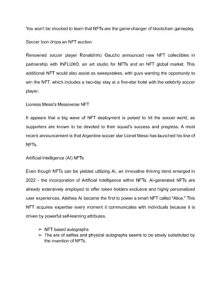 You won't be shocked to learn that NFTs are the game changer of blockchain gameplay.
Soccer Icon drops an NFT auction
Renowned soccer player Ronaldinho Gaucho announced new NFT collectibles in
partnership with INFLUXO, an art studio for NFTs and an NFT global market. This
additional NFT would also assist as sweepstakes, with guys wanting the opportunity to
win the NFT, which includes a two-day stay at a five-star hotel with the celebrity soccer
player.
Lioness Messi's Messiverse NFT
It appears that a big wave of NFT deployment is poised to hit the soccer world, as
supporters are known to be devoted to their squad's success and progress. A most
recent announcement is that Argentine soccer star Lionel Messi has launched his line of
NFTs.
Artificial Intelligence (AI) NFTs
Even though NFTs can be yielded utilizing AI, an innovative thriving trend emerged in
2022 - the incorporation of Artificial Intelligence within NFTs. AI-generated NFTs are
already extensively employed to offer token holders exclusive and highly personalized
user experiences. Alethea AI became the first to power a smart NFT called "Alice." This
NFT acquires expertise every moment it communicates with individuals because it is
driven by powerful self-learning attributes.
➢ NFT based autographs
➢ The era of selfies and physical autographs seems to be slowly substituted by
the invention of NFTs.
 