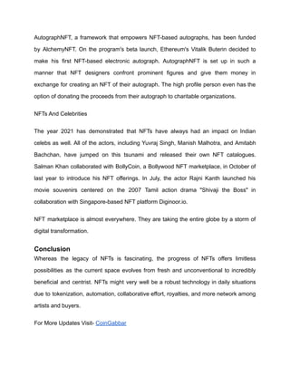AutographNFT, a framework that empowers NFT-based autographs, has been funded
by AlchemyNFT. On the program's beta launch, Ethereum's Vitalik Buterin decided to
make his first NFT-based electronic autograph. AutographNFT is set up in such a
manner that NFT designers confront prominent figures and give them money in
exchange for creating an NFT of their autograph. The high profile person even has the
option of donating the proceeds from their autograph to charitable organizations.
NFTs And Celebrities
The year 2021 has demonstrated that NFTs have always had an impact on Indian
celebs as well. All of the actors, including Yuvraj Singh, Manish Malhotra, and Amitabh
Bachchan, have jumped on this tsunami and released their own NFT catalogues.
Salman Khan collaborated with BollyCoin, a Bollywood NFT marketplace, in October of
last year to introduce his NFT offerings. In July, the actor Rajni Kanth launched his
movie souvenirs centered on the 2007 Tamil action drama "Shivaji the Boss" in
collaboration with Singapore-based NFT platform Diginoor.io.
NFT marketplace is almost everywhere. They are taking the entire globe by a storm of
digital transformation.
Conclusion
Whereas the legacy of NFTs is fascinating, the progress of NFTs offers limitless
possibilities as the current space evolves from fresh and unconventional to incredibly
beneficial and centrist. NFTs might very well be a robust technology in daily situations
due to tokenization, automation, collaborative effort, royalties, and more network among
artists and buyers.
For More Updates Visit- CoinGabbar
 