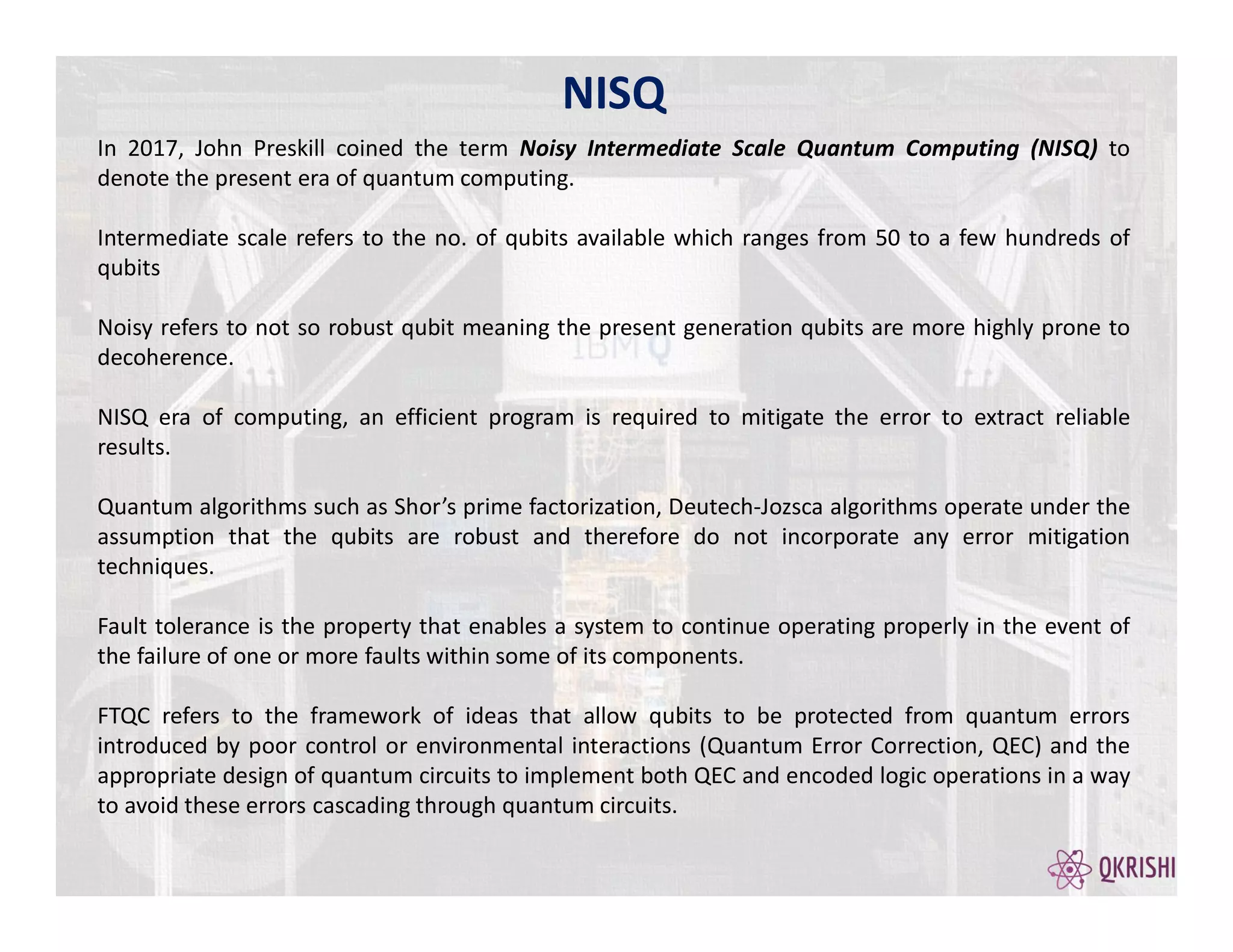 NISQ
In 2017, John Preskill coined the term Noisy Intermediate Scale Quantum Computing (NISQ) to
denote the present era of quantum computing.
Intermediate scale refers to the no. of qubits available which ranges from 50 to a few hundreds of
qubits
Noisy refers to not so robust qubit meaning the present generation qubits are more highly prone to
decoherence.
NISQ era of computing, an efficient program is required to mitigate the error to extract reliable
results.
Quantum algorithms such as Shor’s prime factorization, Deutech-Jozsca algorithms operate under the
assumption that the qubits are robust and therefore do not incorporate any error mitigation
techniques.
Fault tolerance is the property that enables a system to continue operating properly in the event of
the failure of one or more faults within some of its components.
FTQC refers to the framework of ideas that allow qubits to be protected from quantum errors
introduced by poor control or environmental interactions (Quantum Error Correction, QEC) and the
appropriate design of quantum circuits to implement both QEC and encoded logic operations in a way
to avoid these errors cascading through quantum circuits.
 